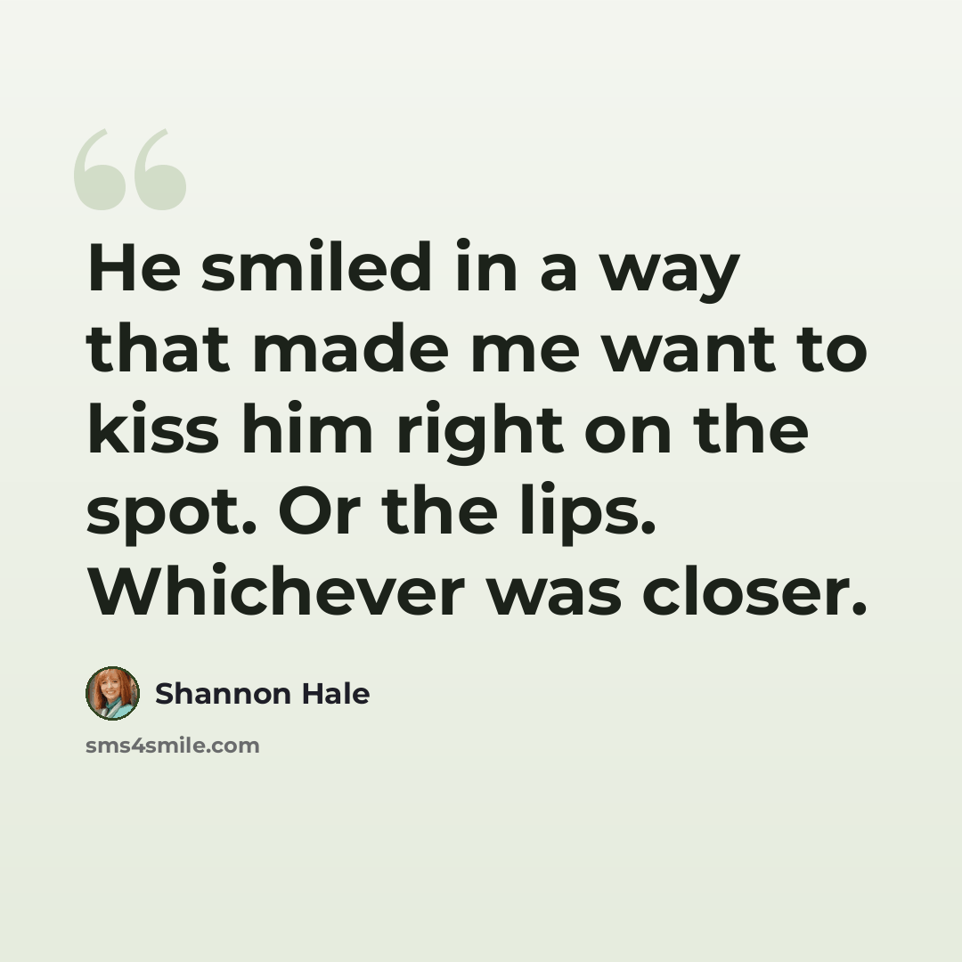 “He smiled in a way that made me want to kiss him right on the spot. Or the lips. Whichever was closer.” quote by Shannon Hale
