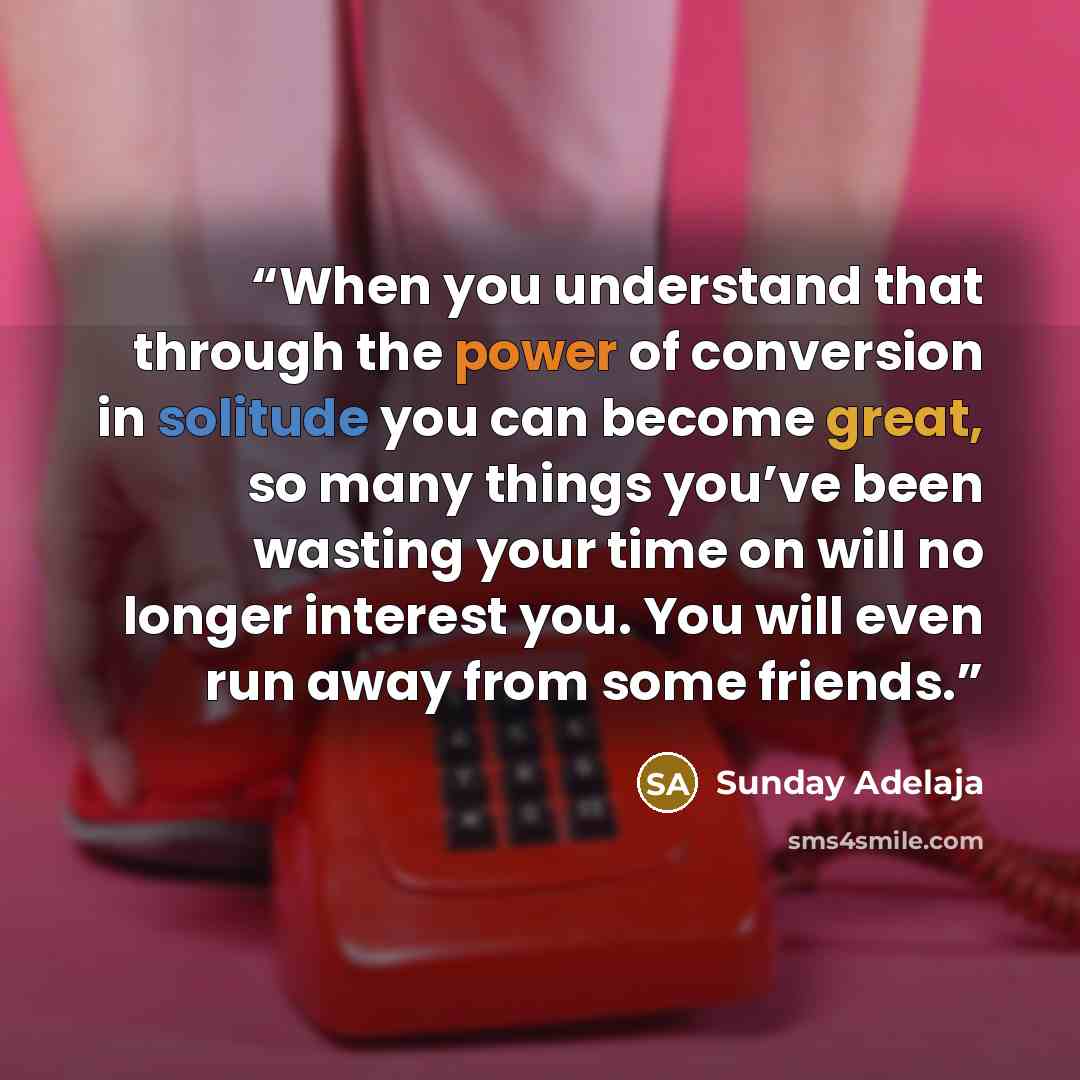 “When you understand that through the power of conversion in solitude you can become great, so many things you’ve been wasting your time on will no longer interest you. You will even run away from some friends.” quote by Sunday Adelaja