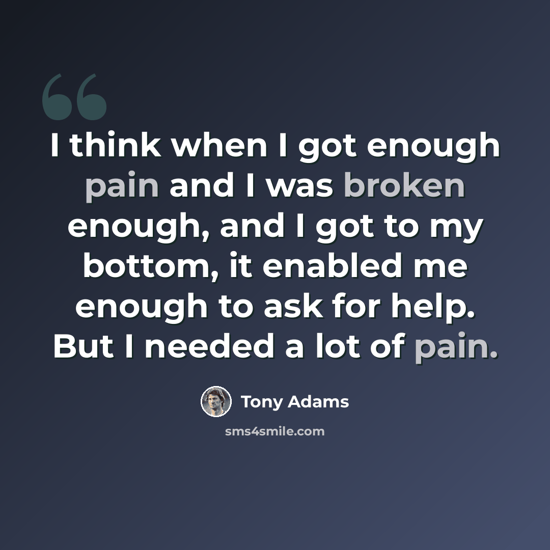 “I think when I got enough pain and I was broken enough, and I got to my bottom, it enabled me enough to ask for help. But I needed a lot of pain.” quote by Tony Adams