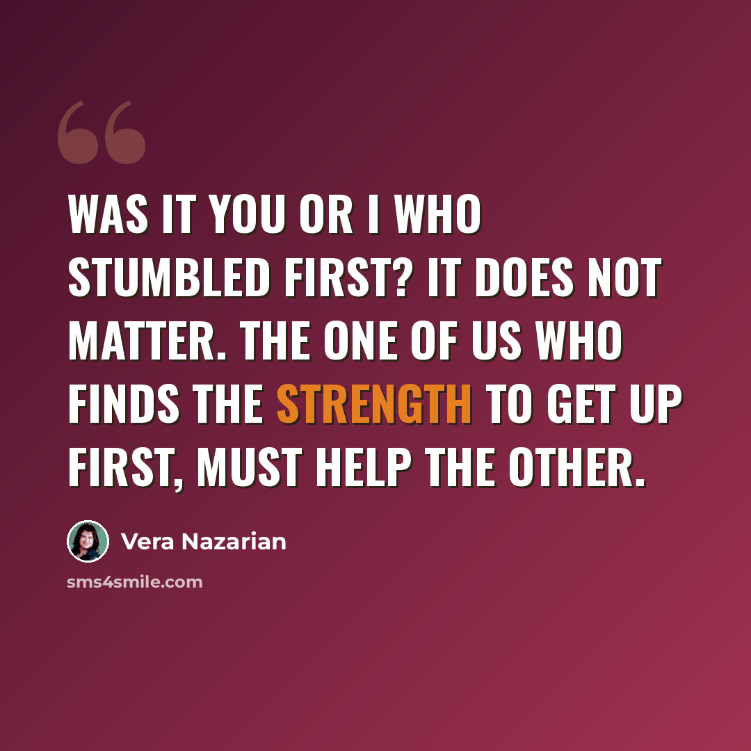 “Was it you or I who stumbled first? It does not matter. The one of us who finds the strength to get up first, must help the other.” quote by Vera Nazarian