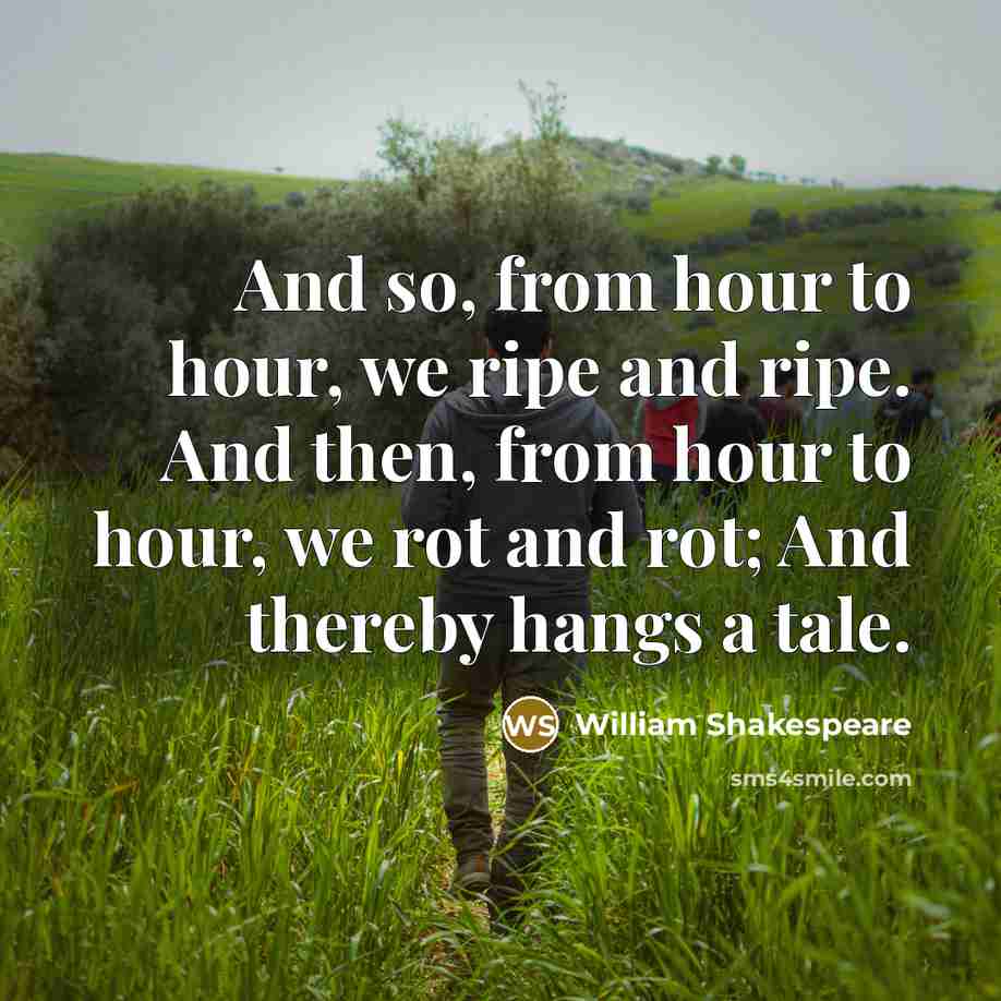 “And so, from hour to hour, we ripe and ripe. And then, from hour to hour, we rot and rot; And thereby hangs a tale.” quote by William Shakespeare
