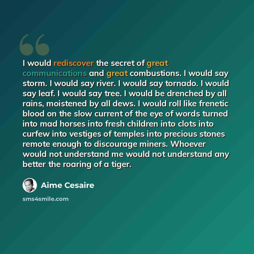 “I would rediscover the secret of great communications and great combustions. I would say storm. I would say river. I would say tornado. I would say leaf. I would say tree. I would be drenched by all rains, moistened by all dews. I would roll like frenetic blood on the slow current of the eye of…” quote by Aime Cesaire