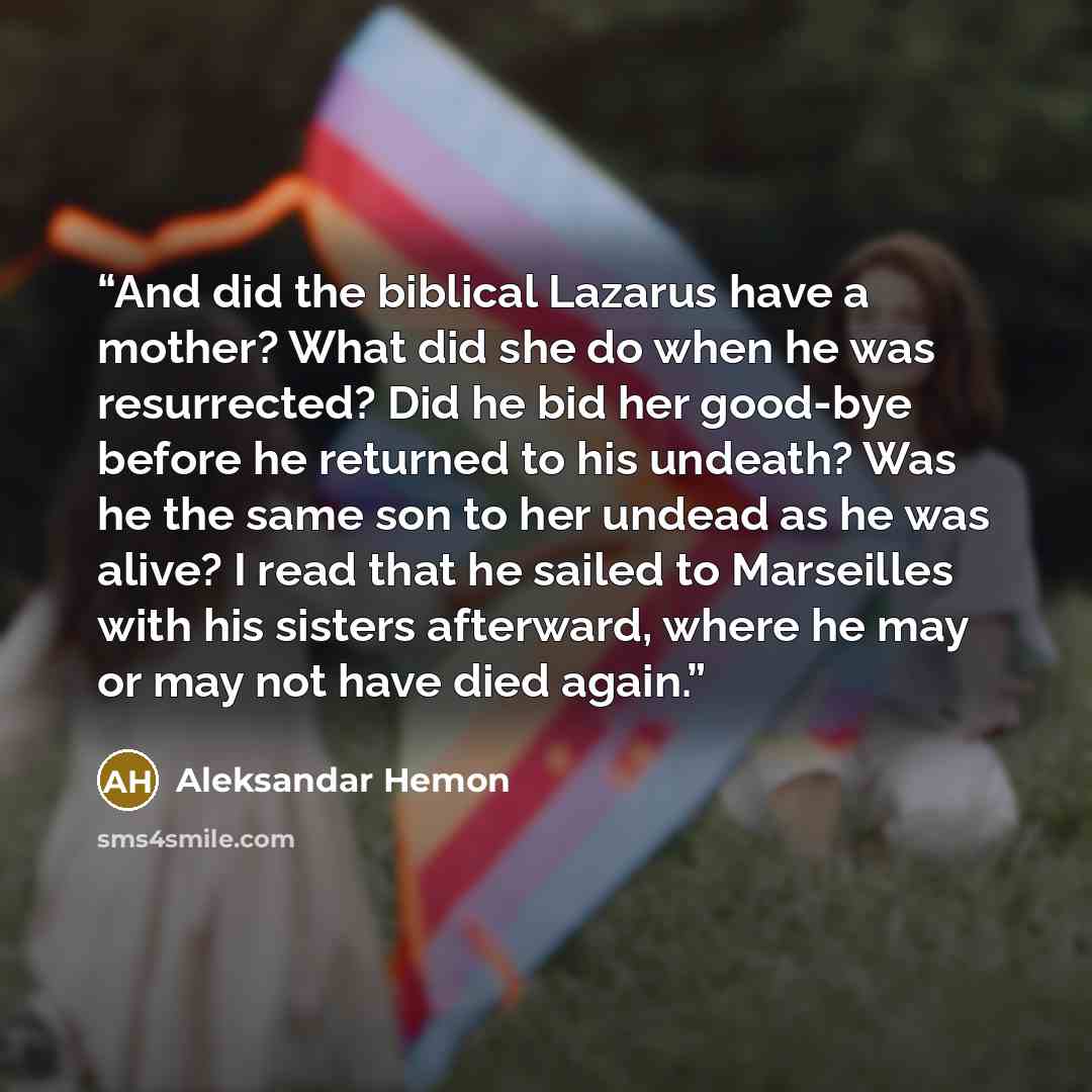 “And did the biblical Lazarus have a mother? What did she do when he was resurrected? Did he bid her good-bye before he returned to his undeath? Was he the same son to her undead as he was alive? I read that he sailed to Marseilles with his sisters afterward, where he may or may not have died again.” quote by Aleksandar Hemon