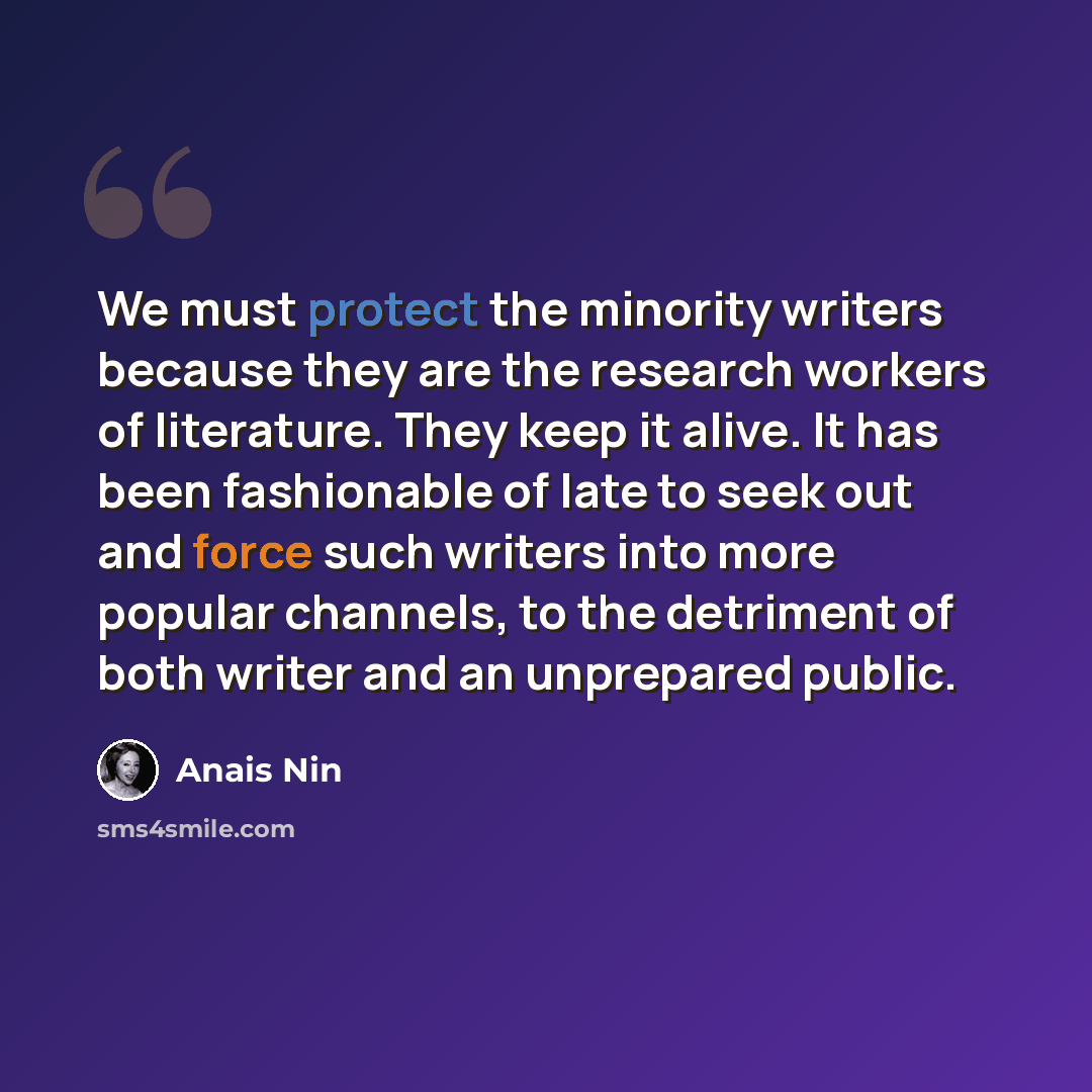 “We must protect the minority writers because they are the research workers of literature. They keep it alive. It has been fashionable of late to seek out and force such writers into more popular channels, to the detriment of both writer and an unprepared public.” quote by Anais Nin