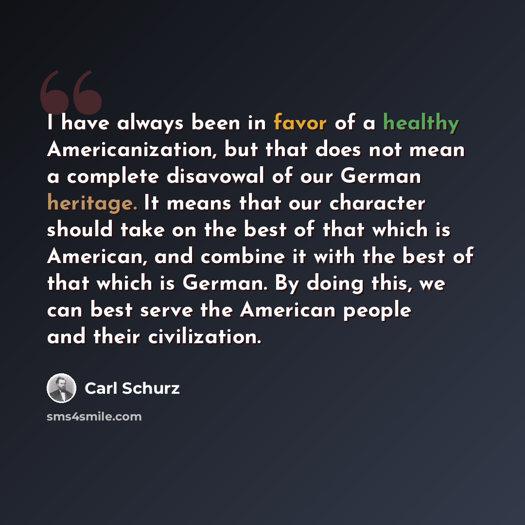 “I have always been in favor of a healthy Americanization, but that does not mean a complete disavowal of our German heritage. It means that our character should take on the best of that which is American, and combine it with the best of that which is German. By doing this, we can best serve the…” quote by Carl Schurz
