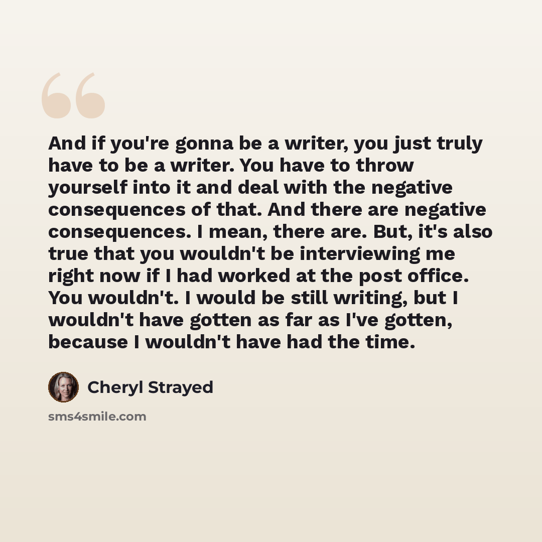 “And if you're gonna be a writer, you just truly have to be a writer. You have to throw yourself into it and deal with the negative consequences of that. And there are negative consequences. I mean, there are. But, it's also true that you wouldn't be interviewing me right now if I had worked at the…” quote by Cheryl Strayed