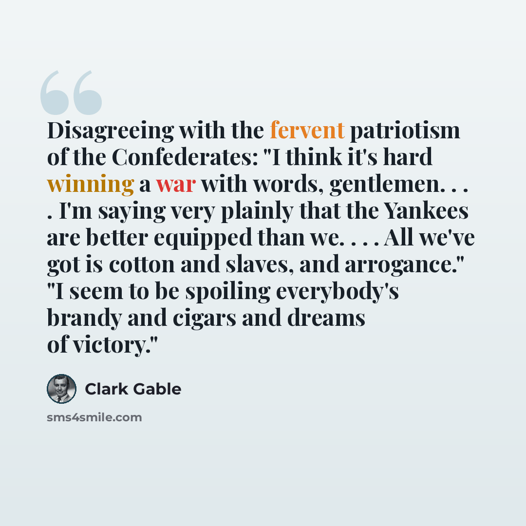 “Disagreeing with the fervent patriotism of the Confederates: "I think it's hard winning a war with words, gentlemen. . . . I'm saying very plainly that the Yankees are better equipped than we. . . . All we've got is cotton and slaves, and arrogance." "I seem to be spoiling everybody's brandy and…” quote by Clark Gable
