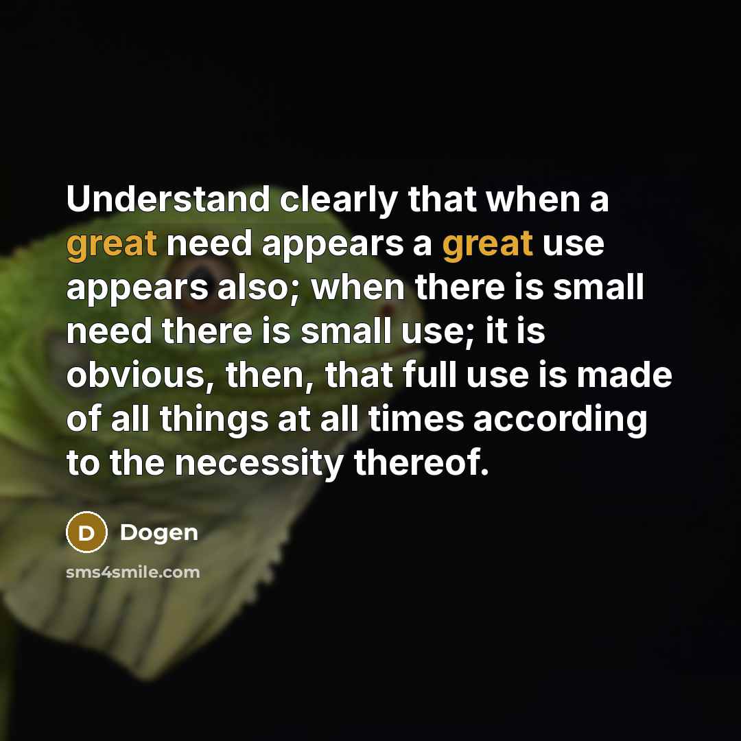 “Understand clearly that when a great need appears a great use appears also; when there is small need there is small use; it is obvious, then, that full use is made of all things at all times according to the necessity thereof.” quote by Dogen