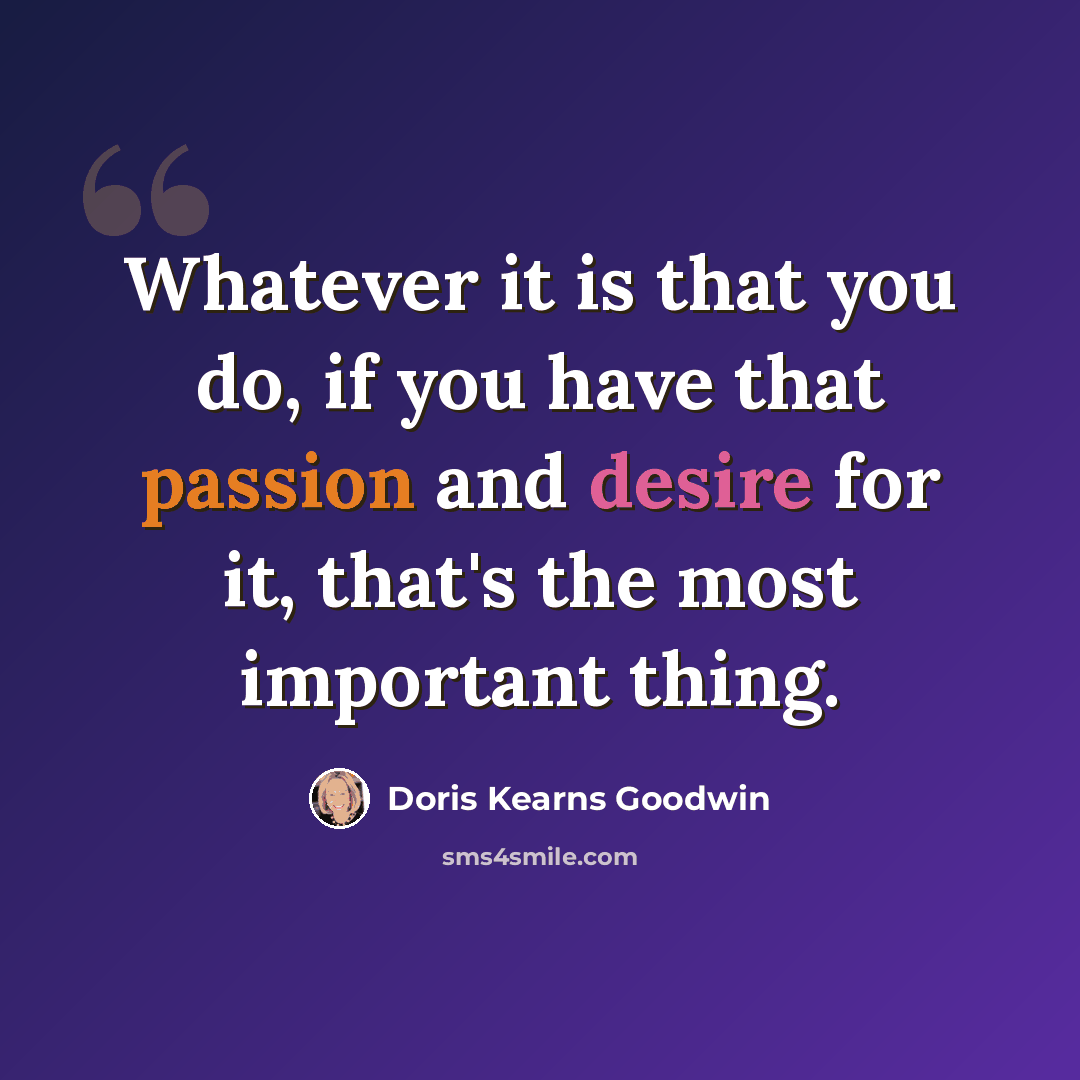 “Whatever it is that you do, if you have that passion and desire for it, that's the most important thing.” quote by Doris Kearns Goodwin