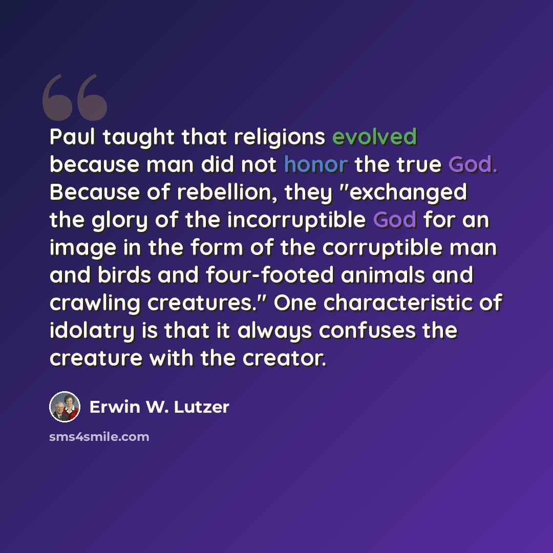 “Paul taught that religions evolved because man did not honor the true God. Because of rebellion, they "exchanged the glory of the incorruptible God for an image in the form of the corruptible man and birds and four-footed animals and crawling creatures." One characteristic of idolatry is that it…” quote by Erwin W. Lutzer
