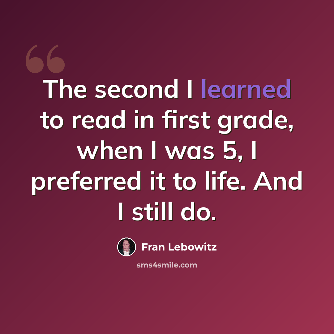“The second I learned to read in first grade, when I was 5, I preferred it to life. And I still do.” quote by Fran Lebowitz