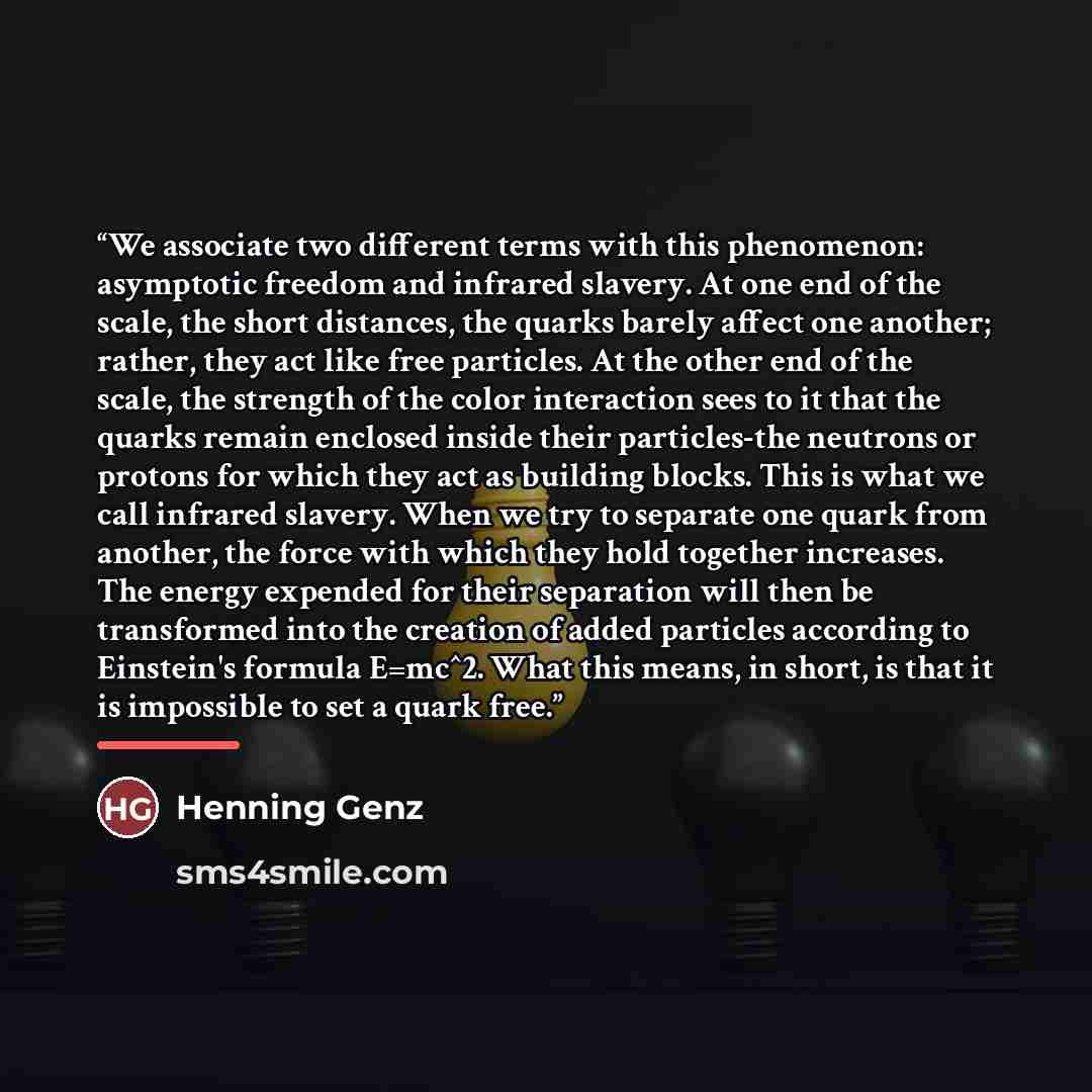 “We associate two different terms with this phenomenon: asymptotic freedom and infrared slavery. At one end of the scale, the short distances, the quarks barely affect one another; rather, they act like free particles. At the other end of the scale, the strength of the color interaction sees to it…” quote by Henning Genz