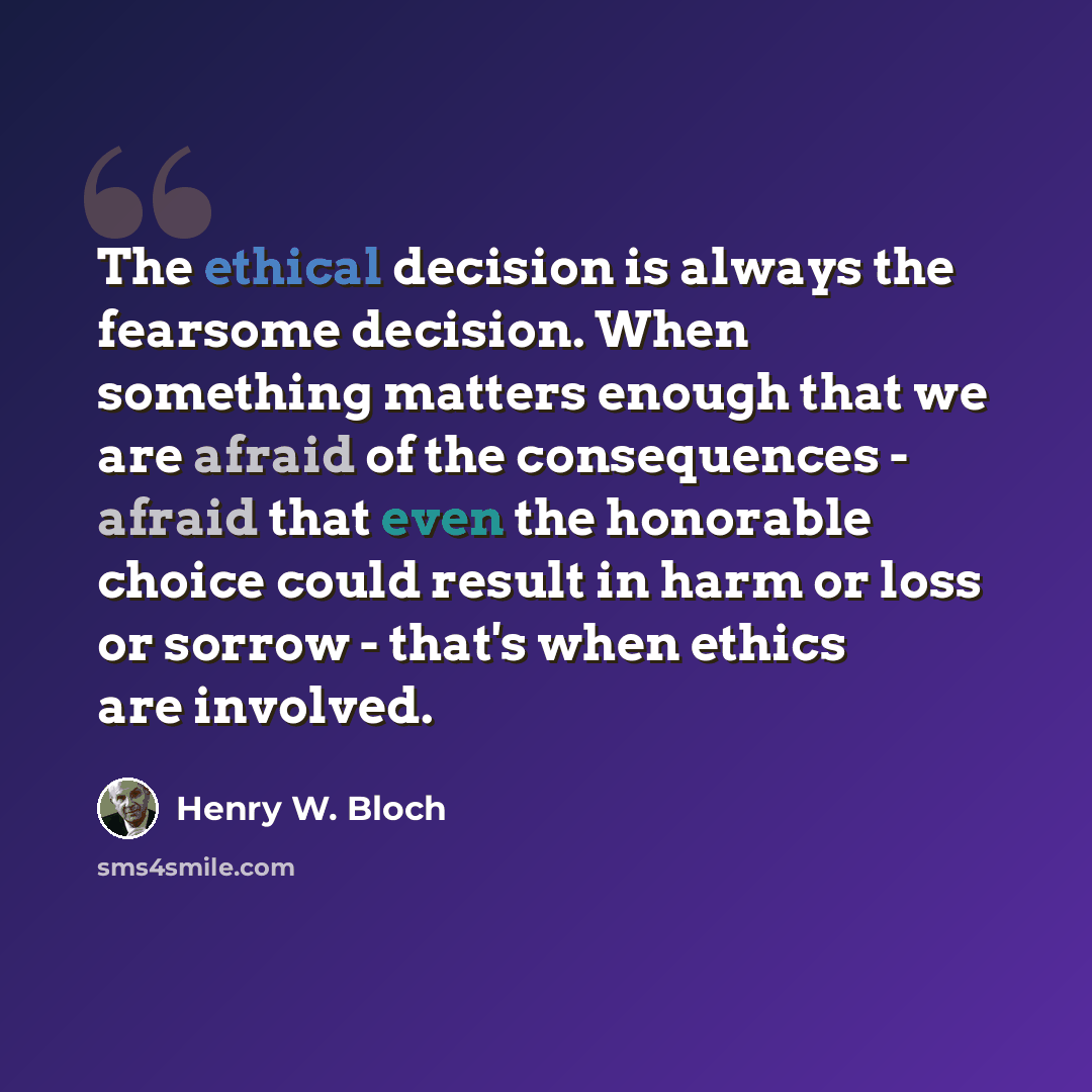 “The ethical decision is always the fearsome decision. When something matters enough that we are afraid of the consequences - afraid that even the honorable choice could result in harm or loss or sorrow - that's when ethics are involved.” quote by Henry W. Bloch