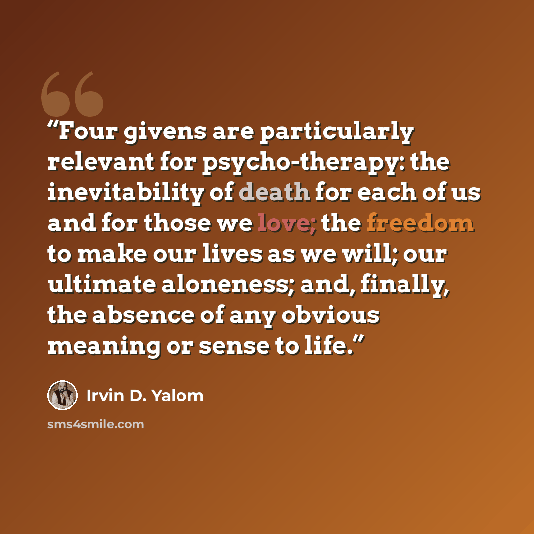 “Four givens are particularly relevant for psycho-therapy: the inevitability of death for each of us and for those we love; the freedom to make our lives as we will; our ultimate aloneness; and, finally, the absence of any obvious meaning or sense to life.” quote by Irvin D. Yalom