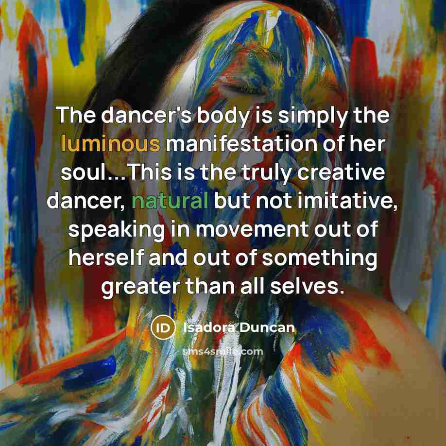 “The dancer's body is simply the luminous manifestation of her soul...This is the truly creative dancer, natural but not imitative, speaking in movement out of herself and out of something greater than all selves.” quote by Isadora Duncan