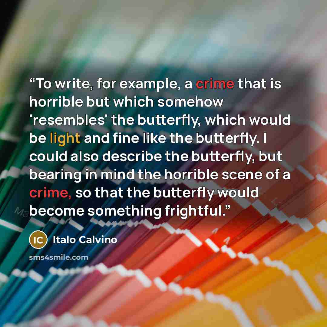 “To write, for example, a crime that is horrible but which somehow 'resembles' the butterfly, which would be light and fine like the butterfly. I could also describe the butterfly, but bearing in mind the horrible scene of a crime, so that the butterfly would become something frightful.” quote by Italo Calvino