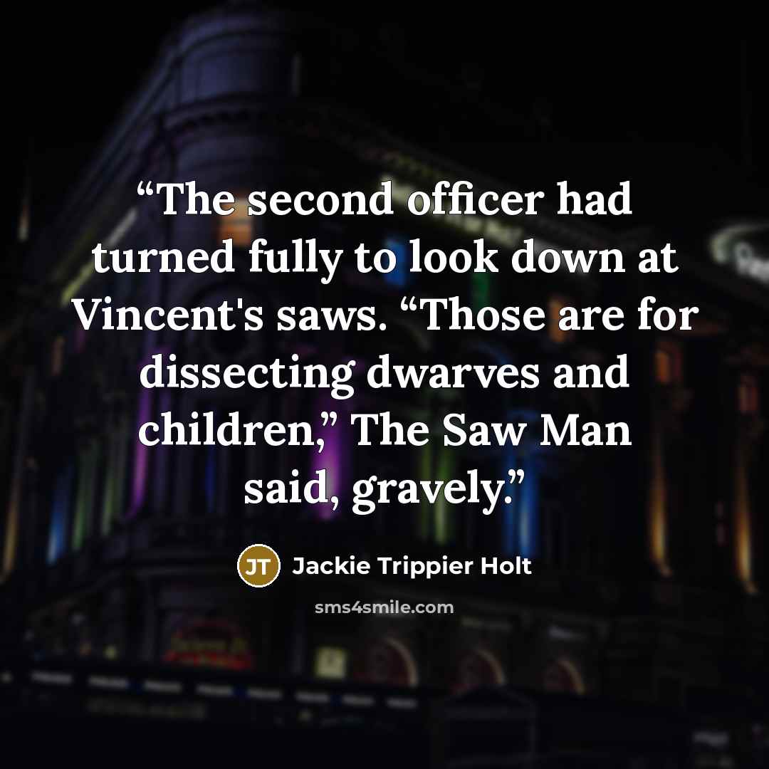 “The second officer had turned fully to look down at Vincent's saws. “Those are for dissecting dwarves and children,” The Saw Man said, gravely.” quote by Jackie Trippier Holt