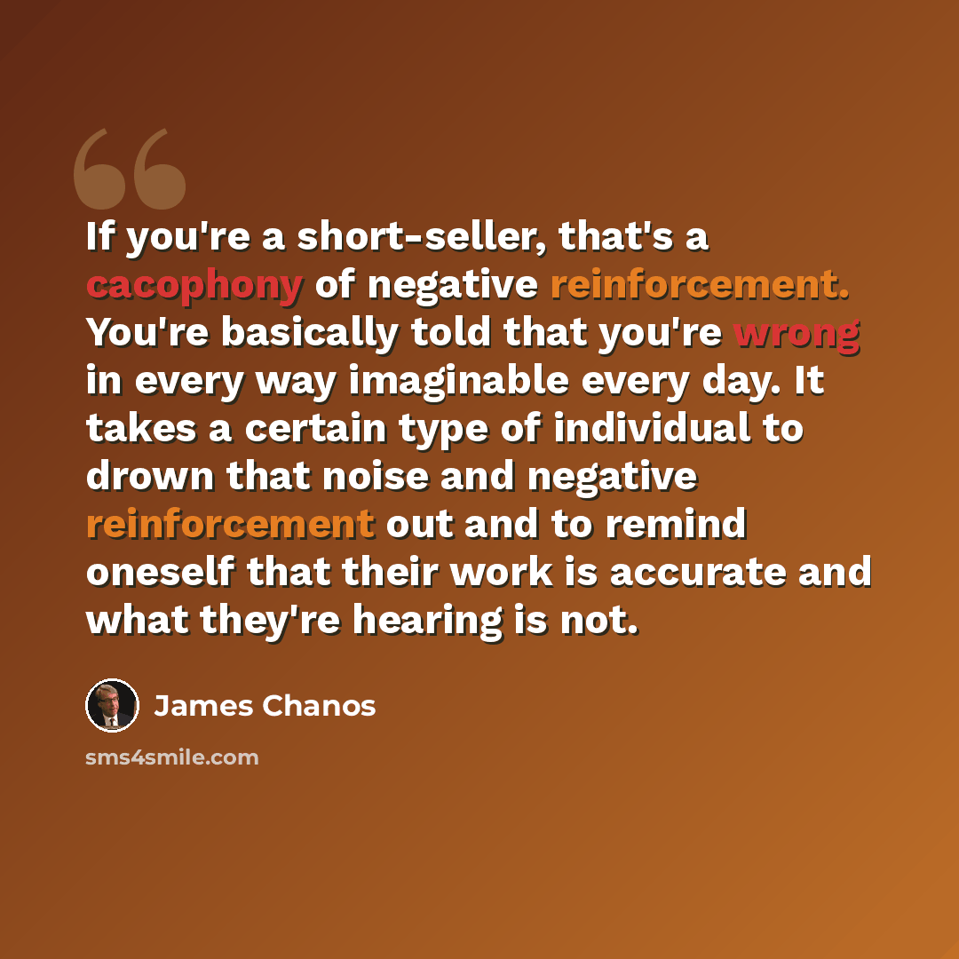 “If you're a short-seller, that's a cacophony of negative reinforcement. You're basically told that you're wrong in every way imaginable every day. It takes a certain type of individual to drown that noise and negative reinforcement out and to remind oneself that their work is accurate and what…” quote by James Chanos