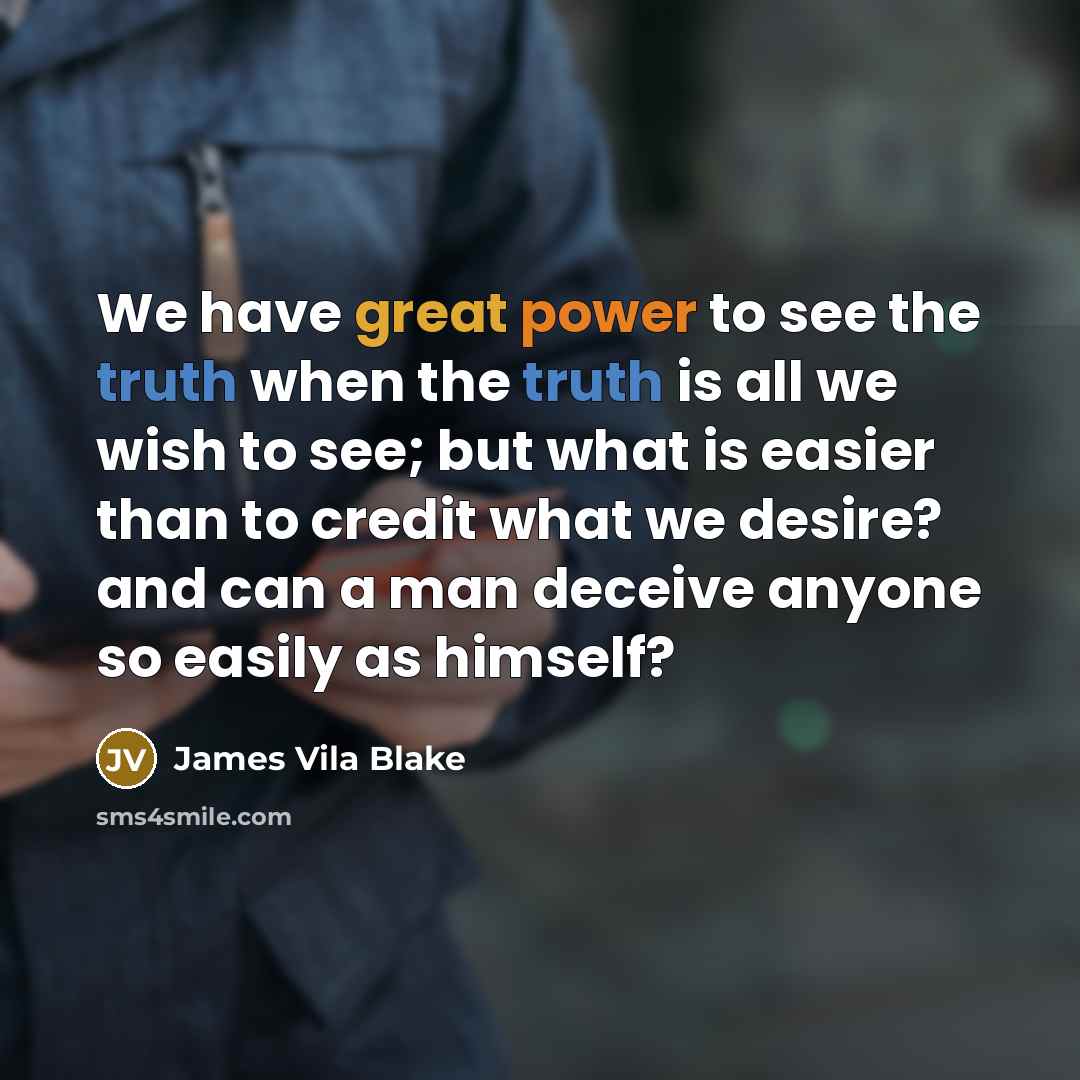 “We have great power to see the truth when the truth is all we wish to see; but what is easier than to credit what we desire? and can a man deceive anyone so easily as himself?” quote by James Vila Blake