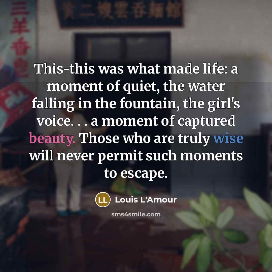 “This-this was what made life: a moment of quiet, the water falling in the fountain, the girl's voice. . . a moment of captured beauty. Those who are truly wise will never permit such moments to escape.” quote by Louis L'Amour