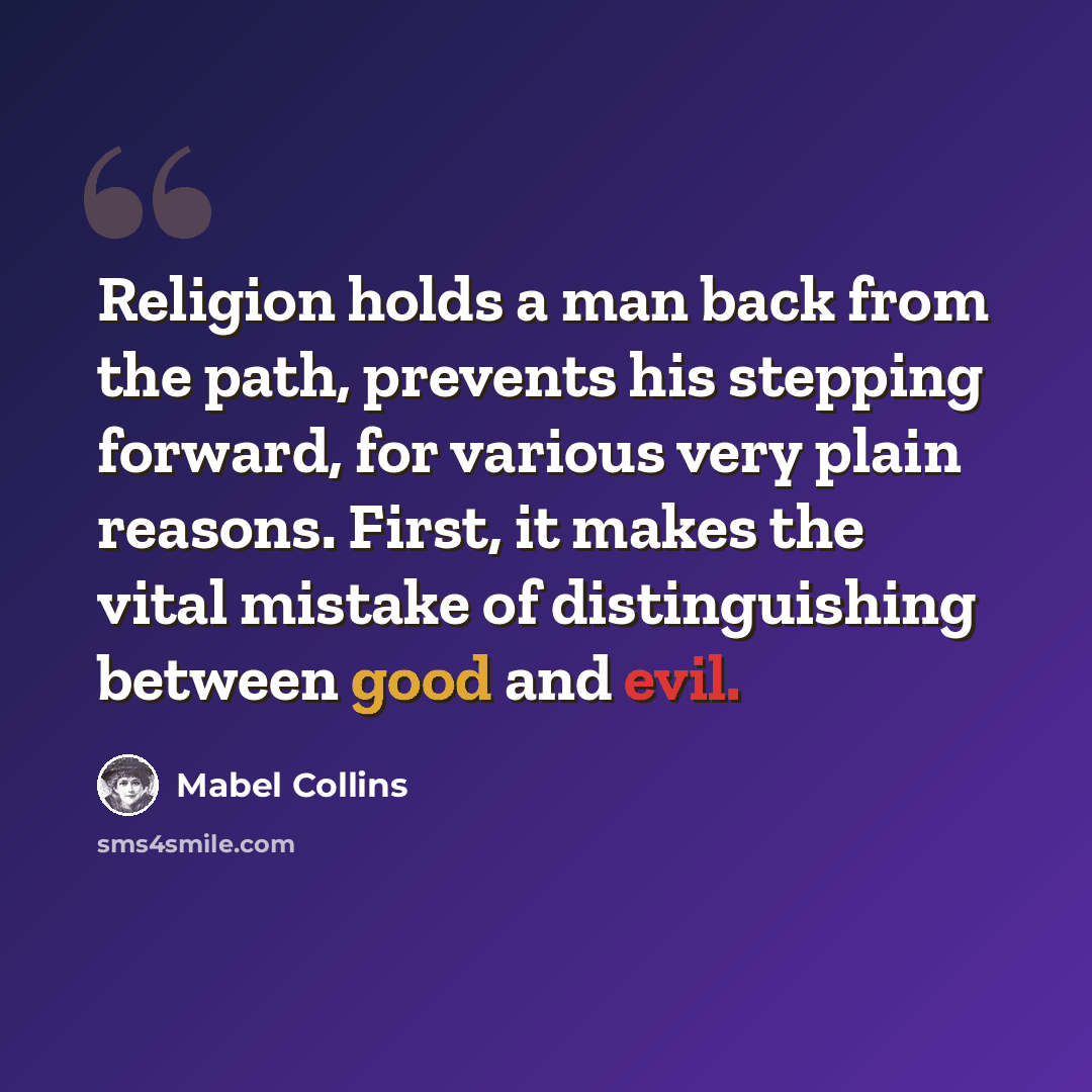 “Religion holds a man back from the path, prevents his stepping forward, for various very plain reasons. First, it makes the vital mistake of distinguishing between good and evil.” quote by Mabel Collins