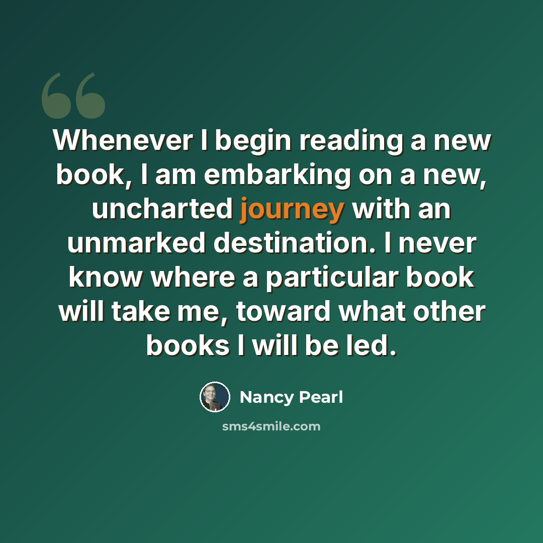 “Whenever I begin reading a new book, I am embarking on a new, uncharted journey with an unmarked destination. I never know where a particular book will take me, toward what other books I will be led.” quote by Nancy Pearl