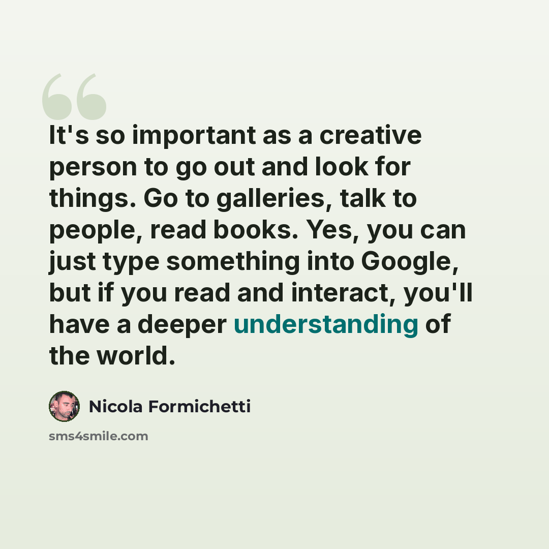 “It's so important as a creative person to go out and look for things. Go to galleries, talk to people, read books. Yes, you can just type something into Google, but if you read and interact, you'll have a deeper understanding of the world.” quote by Nicola Formichetti