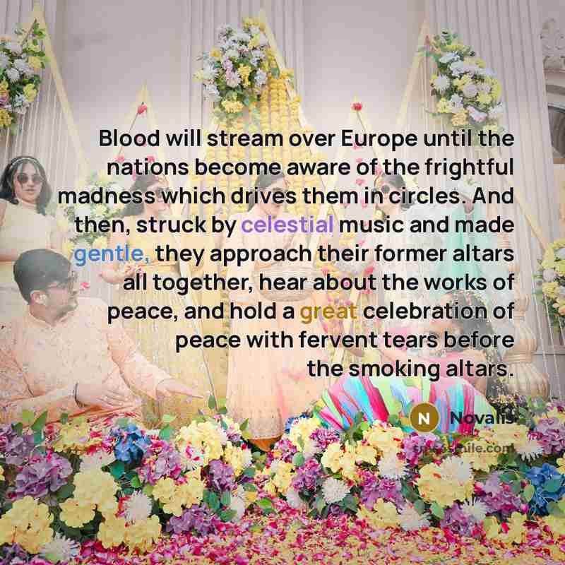 “Blood will stream over Europe until the nations become aware of the frightful madness which drives them in circles. And then, struck by celestial music and made gentle, they approach their former altars all together, hear about the works of peace, and hold a great celebration of peace with fervent…” quote by Novalis