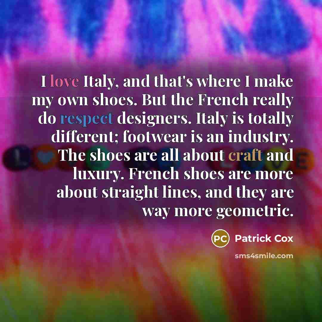 “I love Italy, and that's where I make my own shoes. But the French really do respect designers. Italy is totally different; footwear is an industry. The shoes are all about craft and luxury. French shoes are more about straight lines, and they are way more geometric.” quote by Patrick Cox