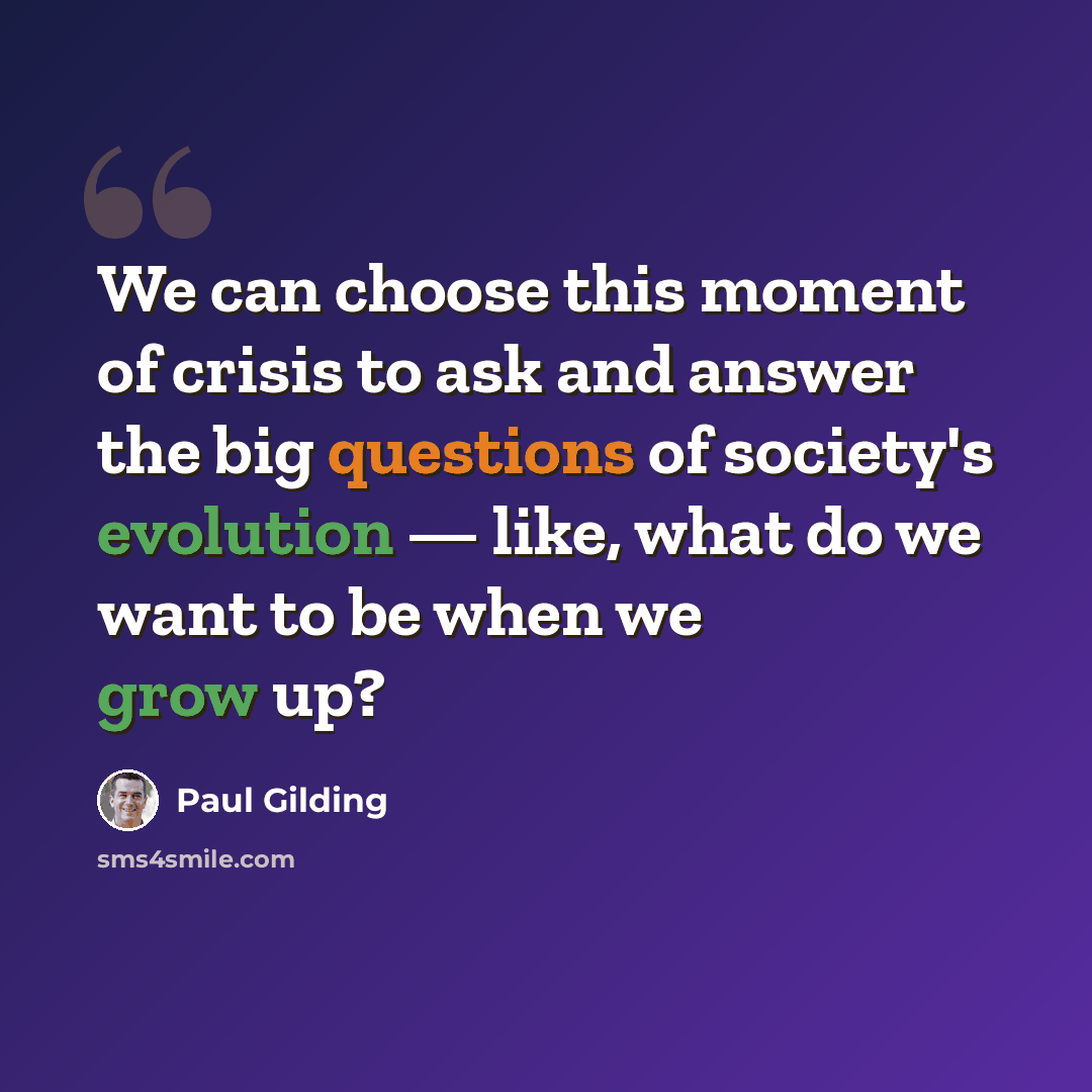“We can choose this moment of crisis to ask and answer the big questions of society's evolution — like, what do we want to be when we grow up?” quote by Paul Gilding