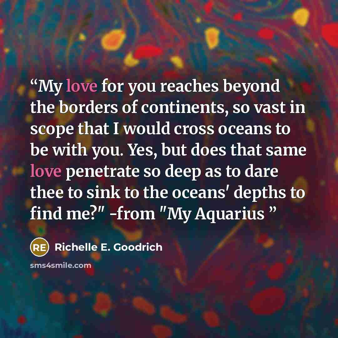 “My love for you reaches beyond the borders of continents, so vast in scope that I would cross oceans to be with you. Yes, but does that same love penetrate so deep as to dare thee to sink to the oceans' depths to find me?" -from "My Aquarius” quote by Richelle E. Goodrich