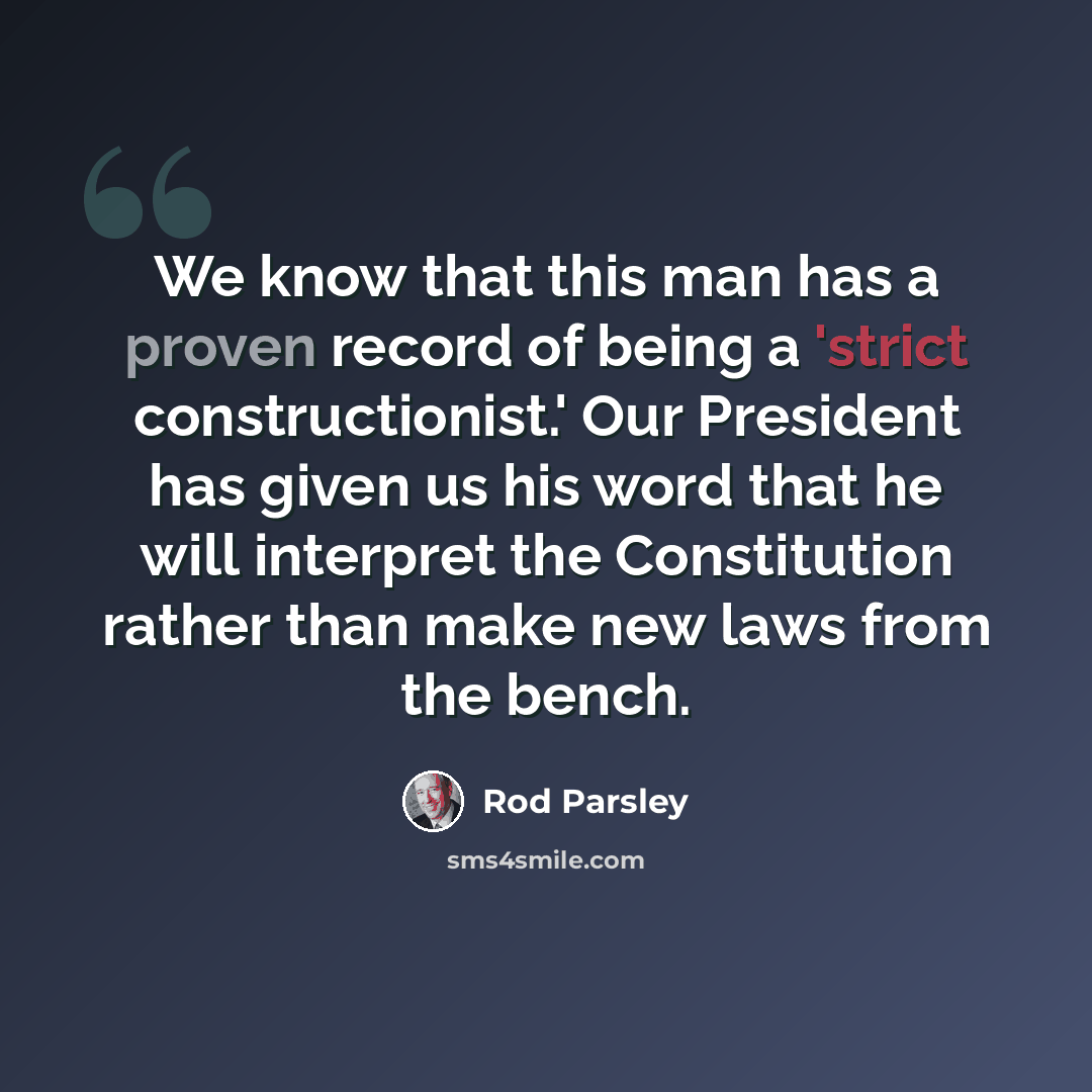 “We know that this man has a proven record of being a 'strict constructionist.' Our President has given us his word that he will interpret the Constitution rather than make new laws from the bench.” quote by Rod Parsley