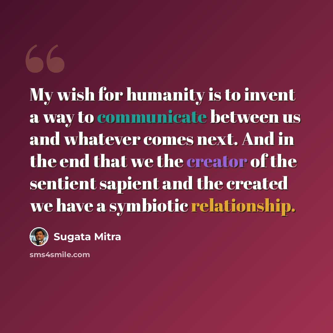 “My wish for humanity is to invent a way to communicate between us and whatever comes next. And in the end that we the creator of the sentient sapient and the created we have a symbiotic relationship.” quote by Sugata Mitra