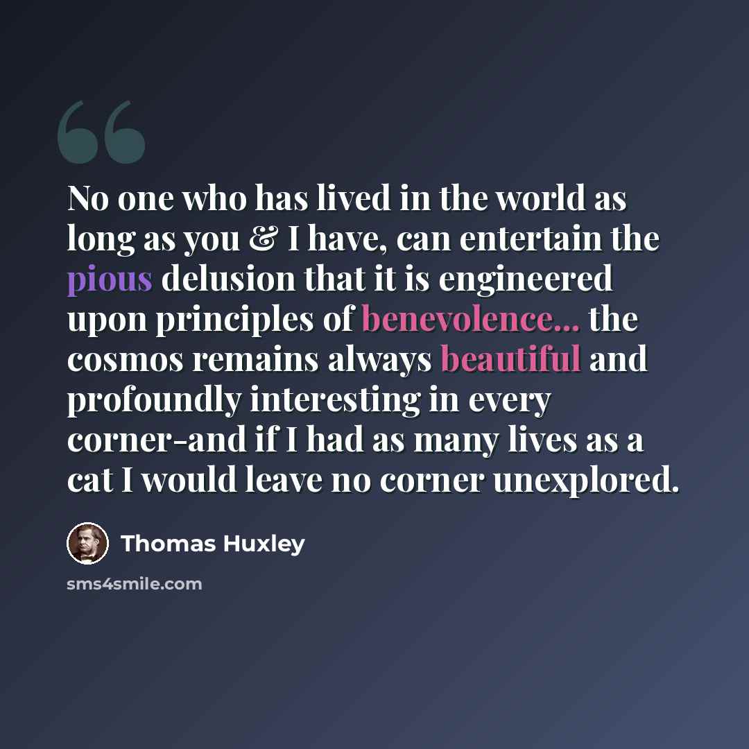 “No one who has lived in the world as long as you & I have, can entertain the pious delusion that it is engineered upon principles of benevolence... the cosmos remains always beautiful and profoundly interesting in every corner-and if I had as many lives as a cat I would leave no corner unexplored.” quote by Thomas Huxley