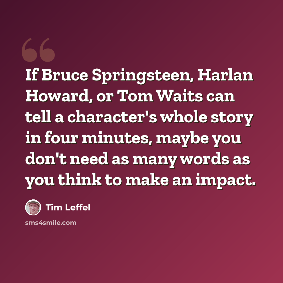 “If Bruce Springsteen, Harlan Howard, or Tom Waits can tell a character's whole story in four minutes, maybe you don't need as many words as you think to make an impact.” quote by Tim Leffel