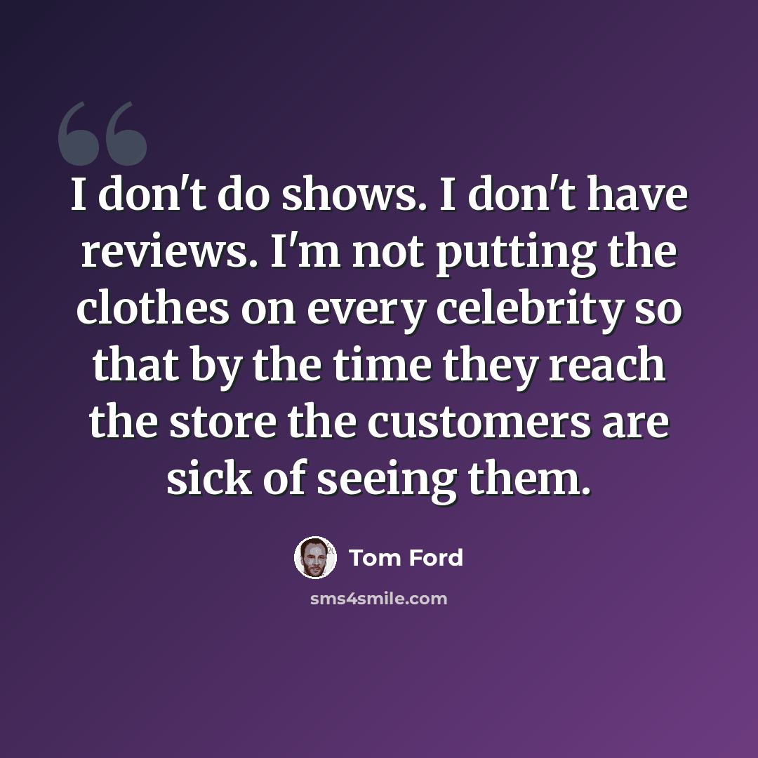 “I don't do shows. I don't have reviews. I'm not putting the clothes on every celebrity so that by the time they reach the store the customers are sick of seeing them.” quote by Tom Ford