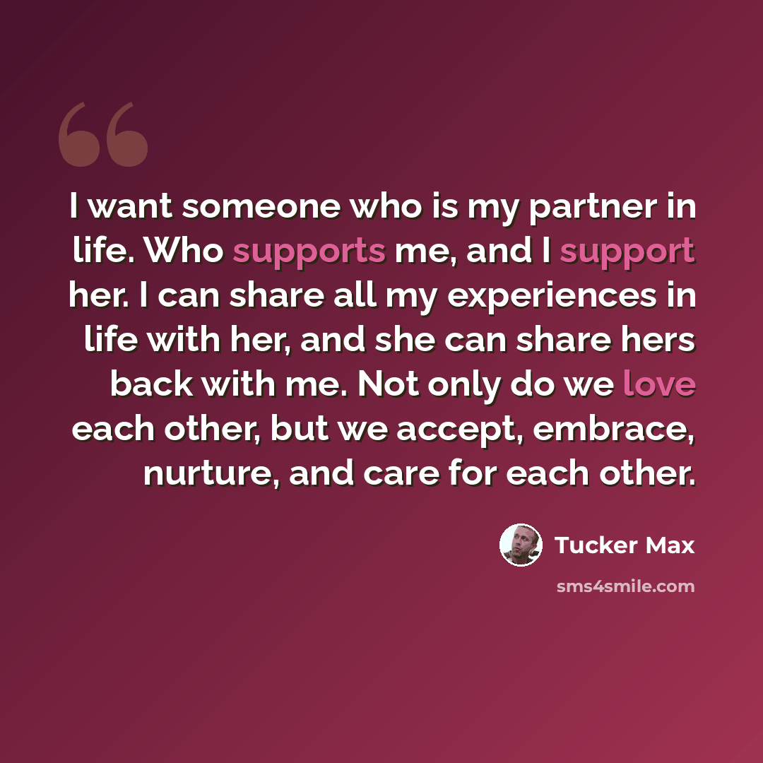 “I want someone who is my partner in life. Who supports me, and I support her. I can share all my experiences in life with her, and she can share hers back with me. Not only do we love each other, but we accept, embrace, nurture, and care for each other.” quote by Tucker Max