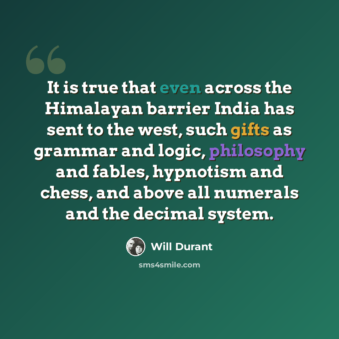 “It is true that even across the Himalayan barrier India has sent to the west, such gifts as grammar and logic, philosophy and fables, hypnotism and chess, and above all numerals and the decimal system.” quote by Will Durant