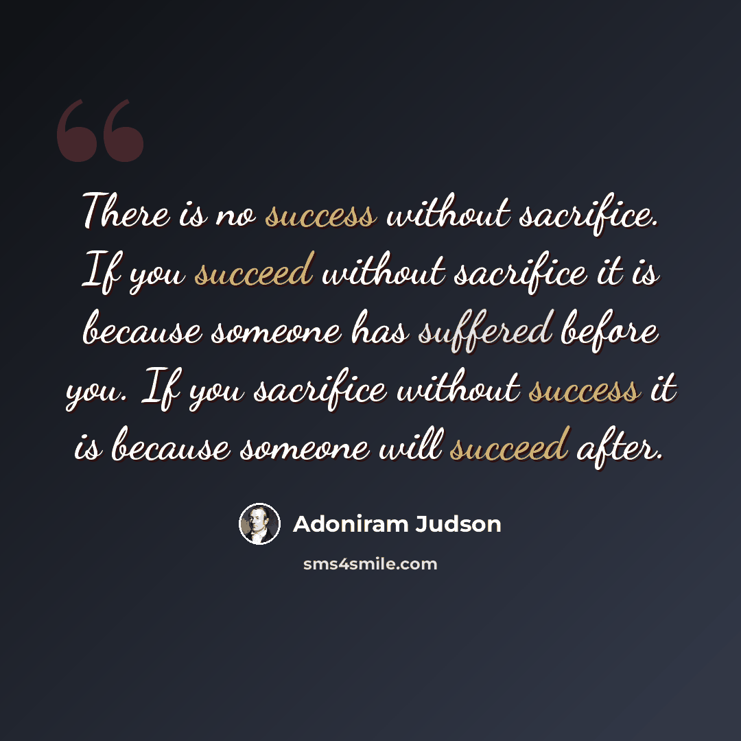 “There is no success without sacrifice. If you succeed without sacrifice it is because someone has suffered before you. If you sacrifice without success it is because someone will succeed after.” quote by Adoniram Judson