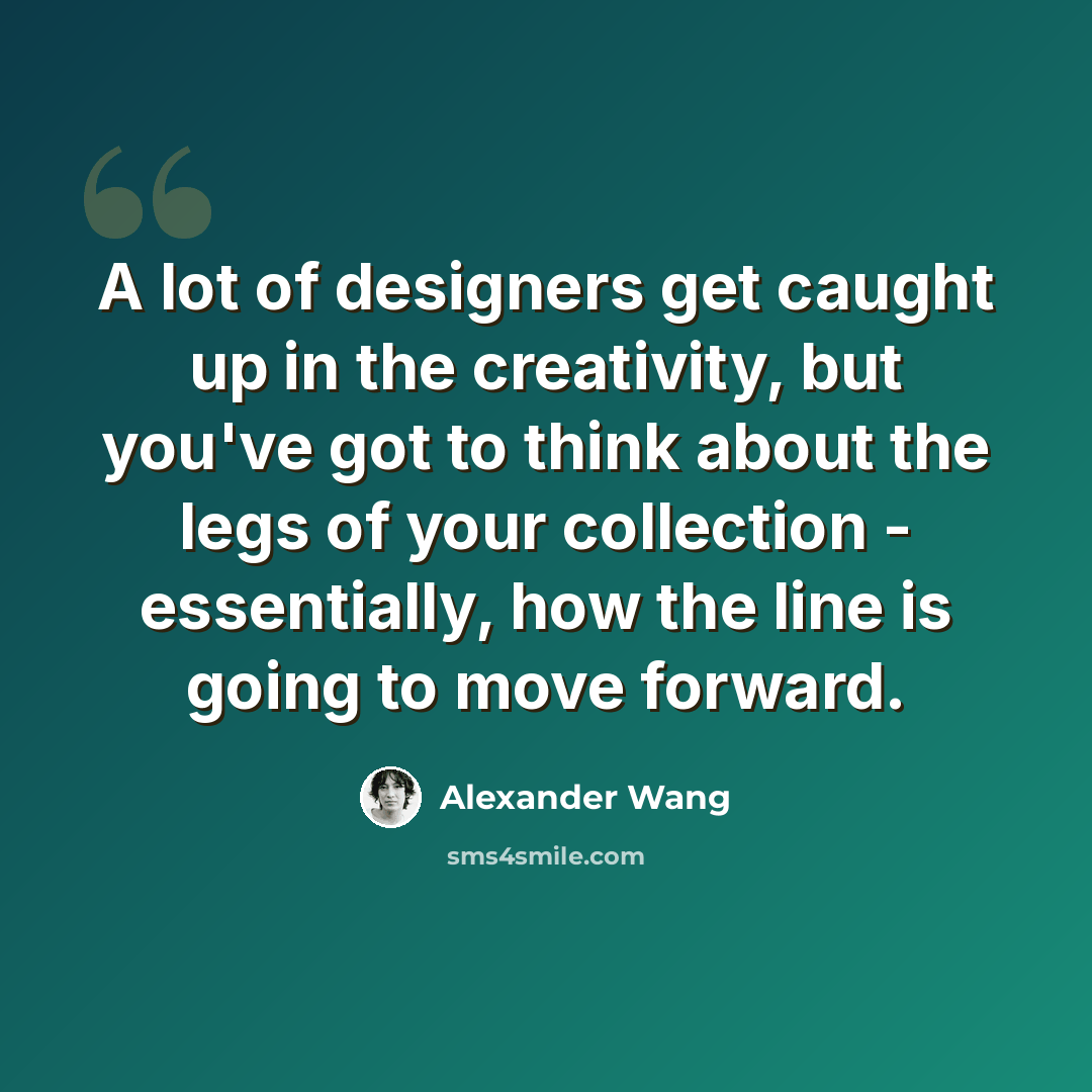 “A lot of designers get caught up in the creativity, but you've got to think about the legs of your collection - essentially, how the line is going to move forward.” quote by Alexander Wang