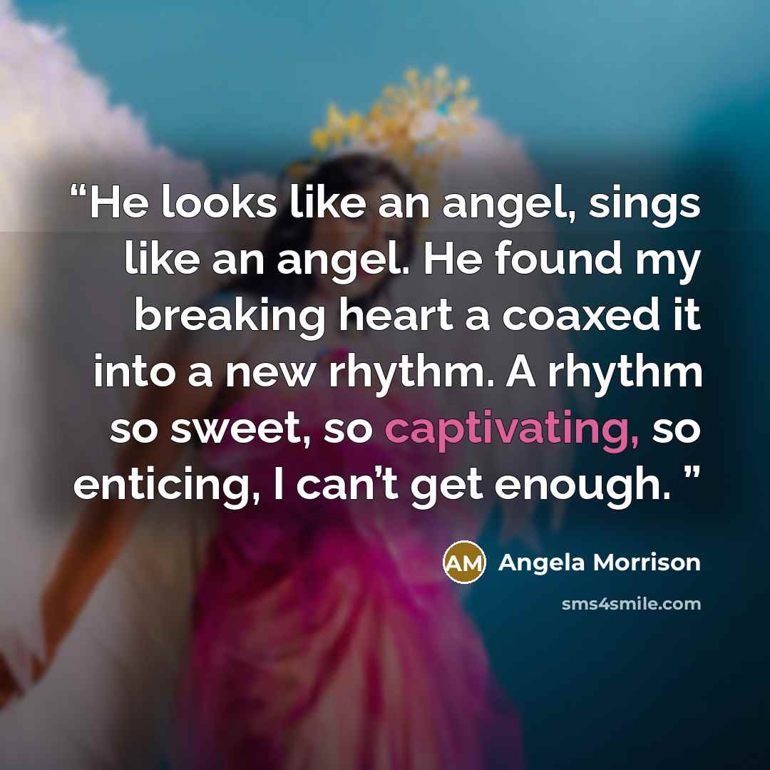 “He looks like an angel, sings like an angel. He found my breaking heart a coaxed it into a new rhythm. A rhythm so sweet, so captivating, so enticing, I can’t get enough.” quote by Angela Morrison