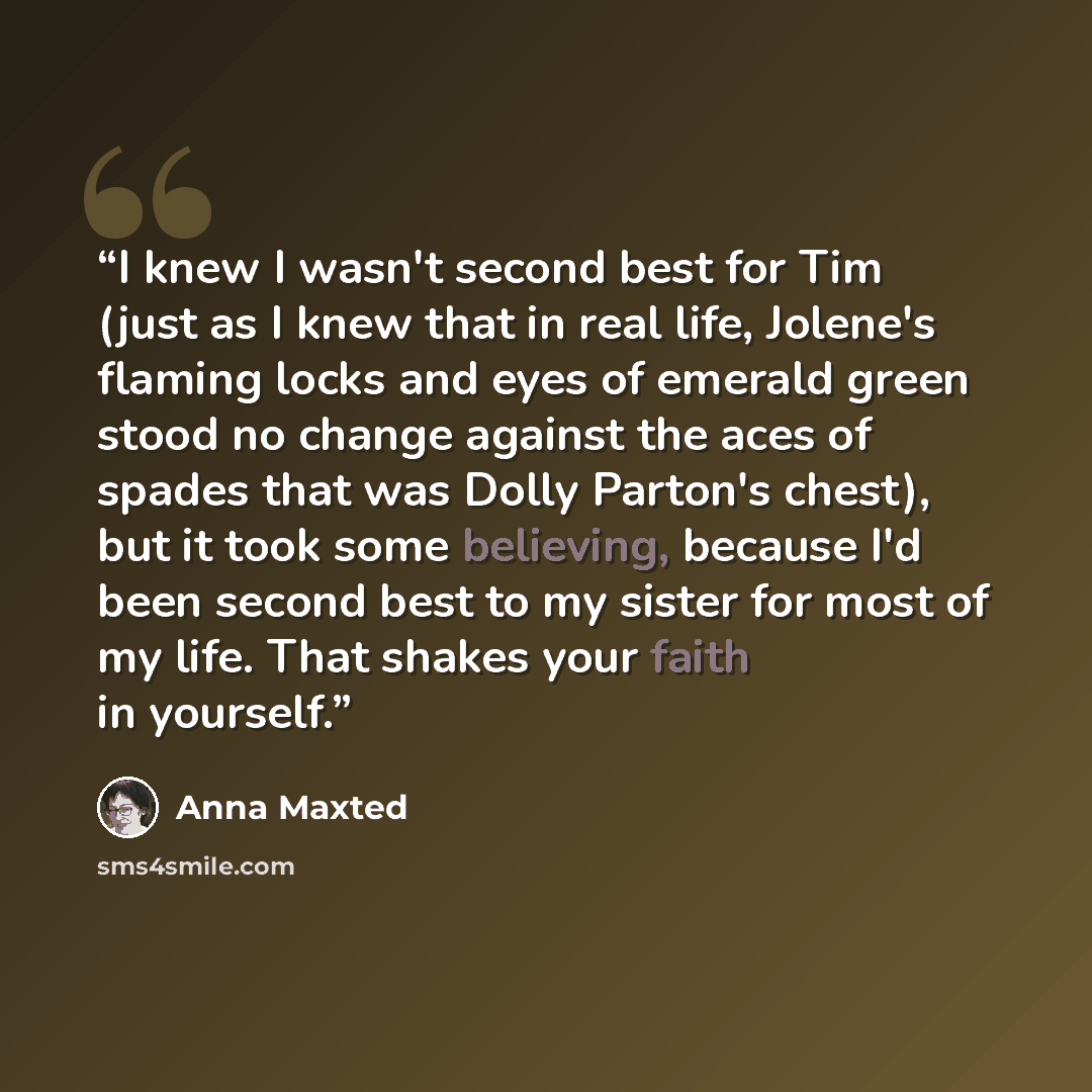 “I knew I wasn't second best for Tim (just as I knew that in real life, Jolene's flaming locks and eyes of emerald green stood no change against the aces of spades that was Dolly Parton's chest), but it took some believing, because I'd been second best to my sister for most of my life. That shakes…” quote by Anna Maxted