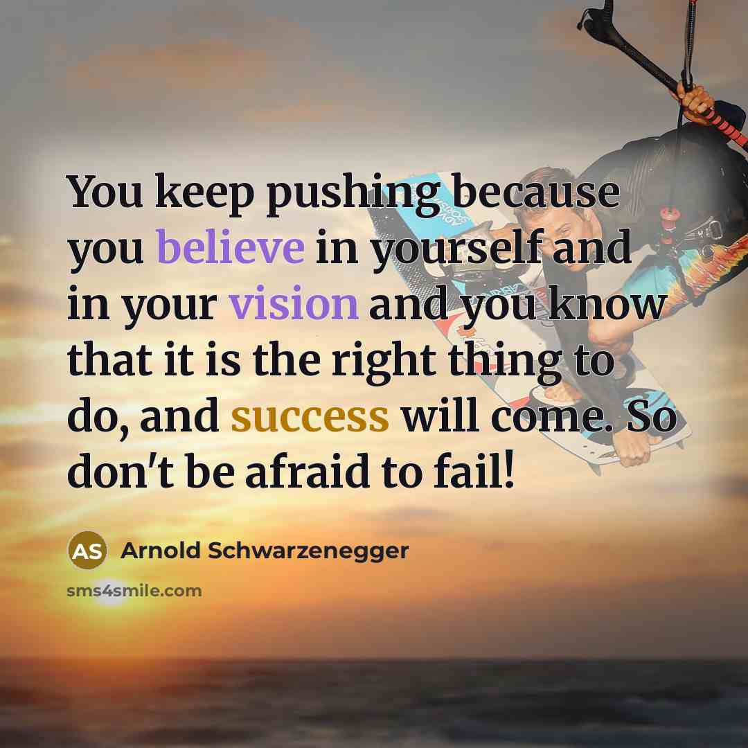 “You keep pushing because you believe in yourself and in your vision and you know that it is the right thing to do, and success will come. So don't be afraid to fail!” quote by Arnold Schwarzenegger