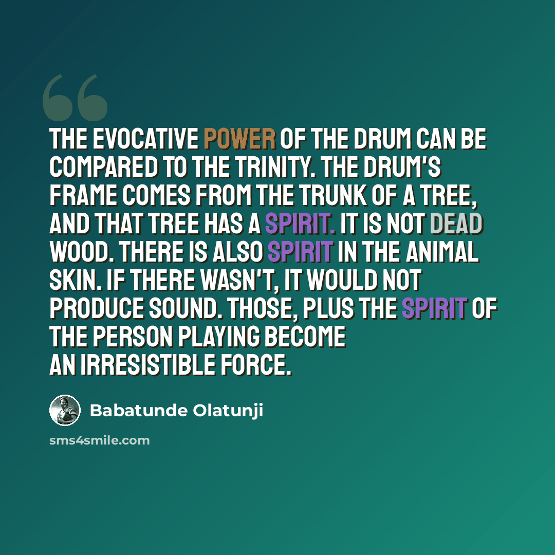 “The evocative power of the drum can be compared to the Trinity. The drum's frame comes from the trunk of a tree, and that tree has a spirit. It is not dead wood. There is also spirit in the animal skin. If there wasn't, it would not produce sound. Those, plus the spirit of the person playing…” quote by Babatunde Olatunji