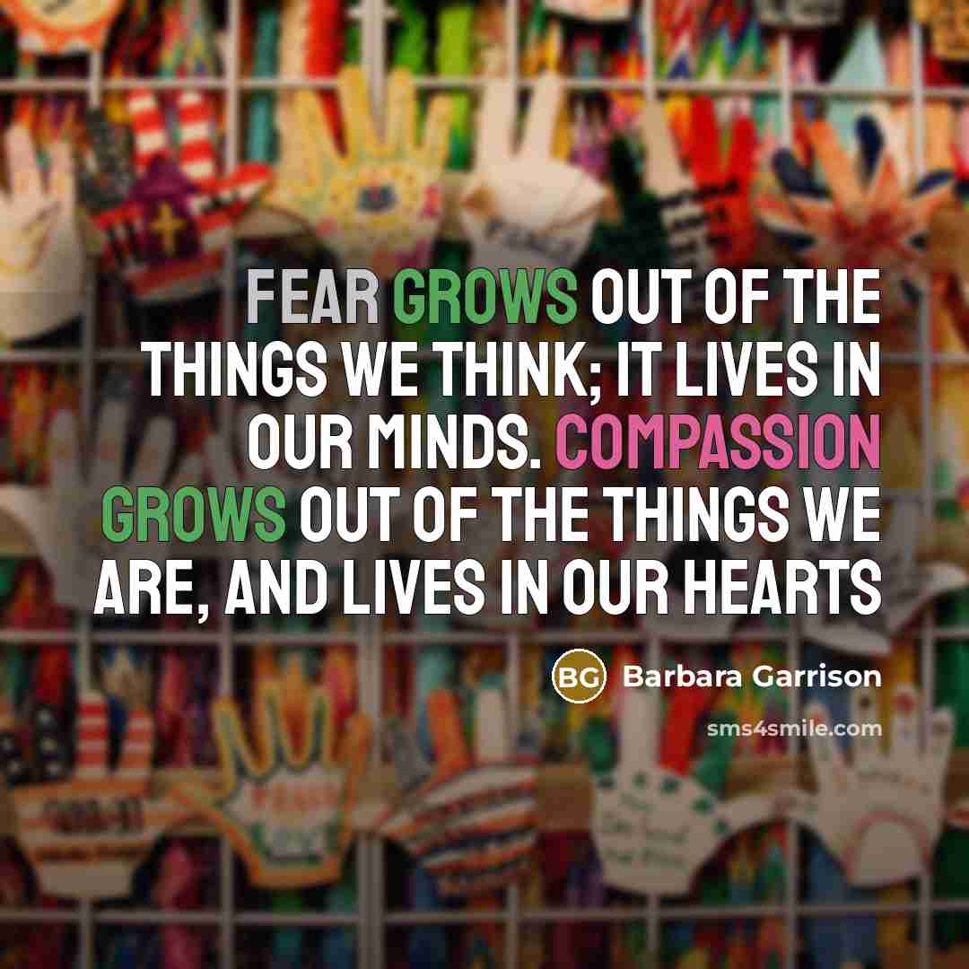 “Fear grows out of the things we think; it lives in our minds. Compassion grows out of the things we are, and lives in our hearts” quote by Barbara Garrison
