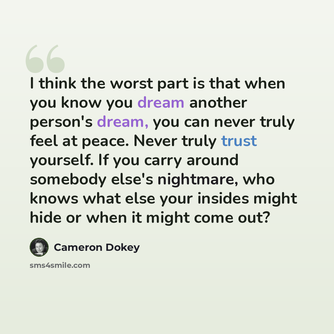 “I think the worst part is that when you know you dream another person's dream, you can never truly feel at peace. Never truly trust yourself. If you carry around somebody else's nightmare, who knows what else your insides might hide or when it might come out?” quote by Cameron Dokey