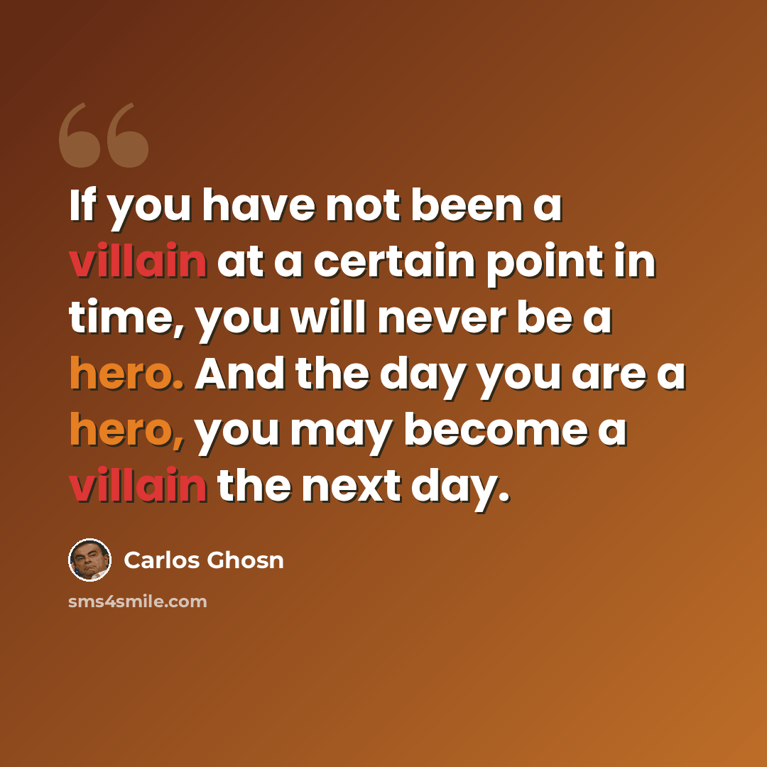 “If you have not been a villain at a certain point in time, you will never be a hero. And the day you are a hero, you may become a villain the next day.” quote by Carlos Ghosn