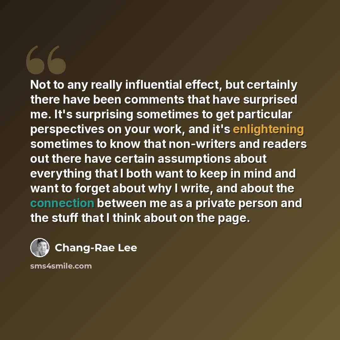 “Not to any really influential effect, but certainly there have been comments that have surprised me. It's surprising sometimes to get particular perspectives on your work, and it's enlightening sometimes to know that non-writers and readers out there have certain assumptions about everything that…” quote by Chang-Rae Lee