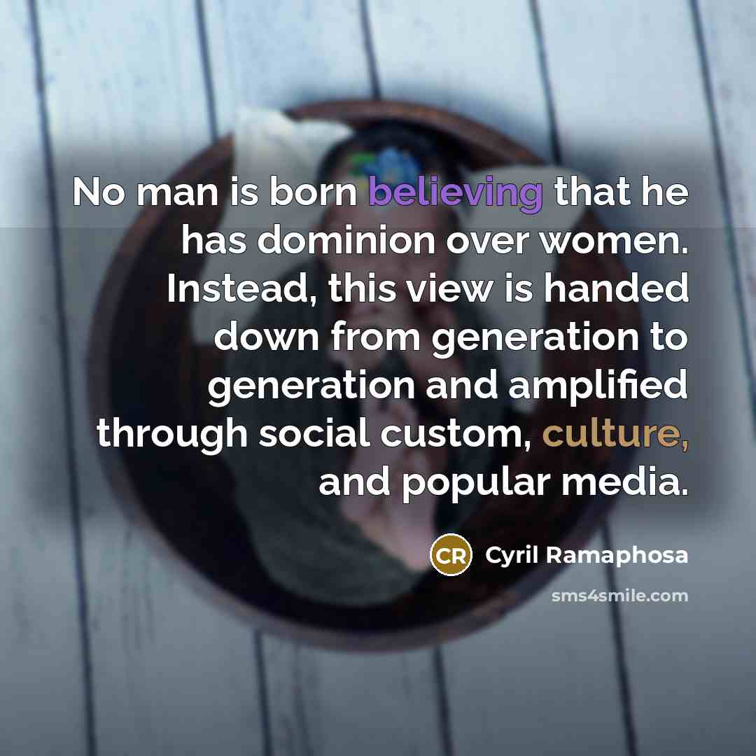 “No man is born believing that he has dominion over women. Instead, this view is handed down from generation to generation and amplified through social custom, culture, and popular media.” quote by Cyril Ramaphosa