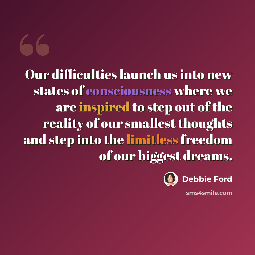 “Our difficulties launch us into new states of consciousness where we are inspired to step out of the reality of our smallest thoughts and step into the limitless freedom of our biggest dreams.” quote by Debbie Ford